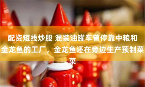 配资短线炒股 混装油罐车曾停靠中粮和金龙鱼的工厂，金龙鱼还在旁边生产预制菜