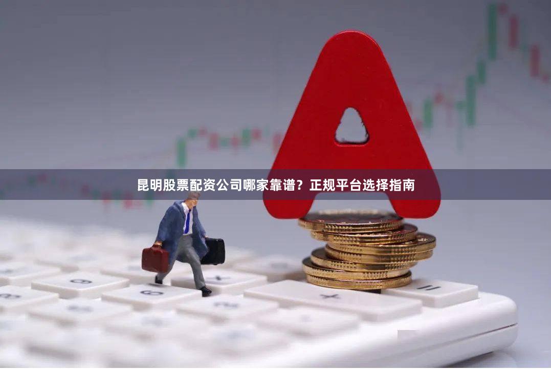 昆明股票配资公司哪家靠谱？正规平台选择指南